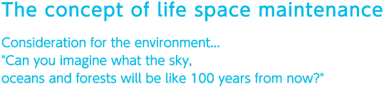 The concept of life space maintenance
 Consideration for the environment..."Can you imagine what the sky, oceans and forests will be like 100 years from now?"
