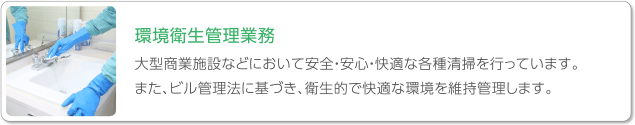 環境衛生管理業務　大型商業施設などにおいて安全・安心・快適な各種清掃を行っています。また、ビル管理法に基づき、衛生的で快適な環境を維持管理します。